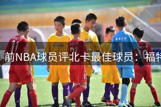 前NBA球员评北卡最佳球员：福特超越乔丹