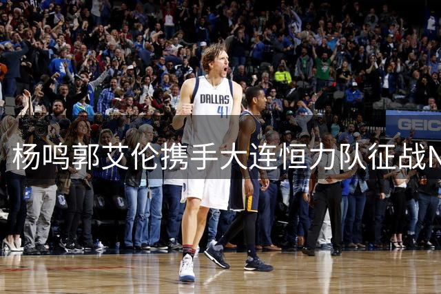 杨鸣郭艾伦携手大连恒力队征战NBL，剑指CBA？