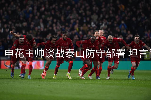 申花主帅谈战泰山防守部署 坦言尚未熟悉对手外援